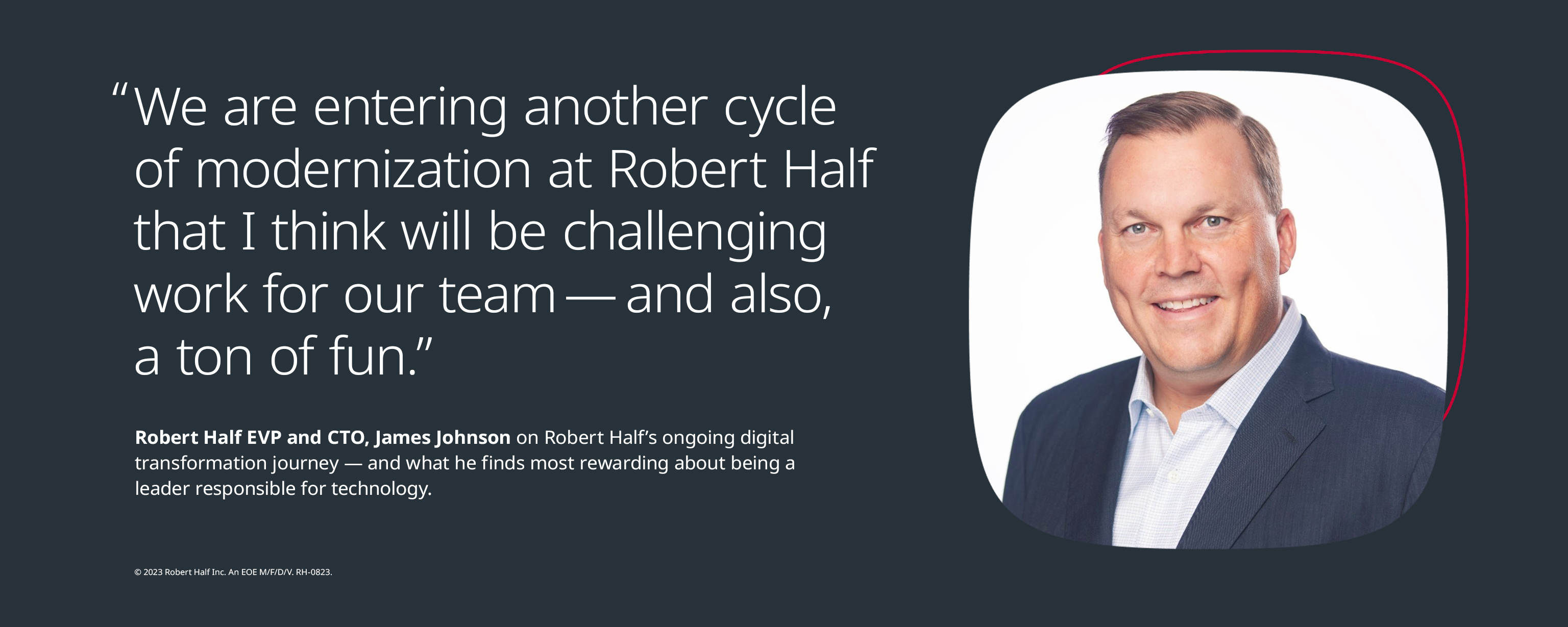 “The challenge for companies as they expand their use of advanced technology for talent recruitment is not to dilute the ‘human’ side of hiring.” - James Johnson, Executive Vice President and Chief Technology Officer, Robert Half